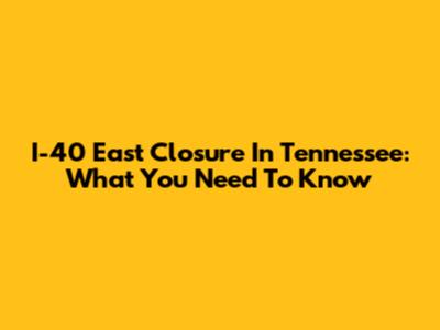 I-40 East Closure In Tennessee: What You Need To Know