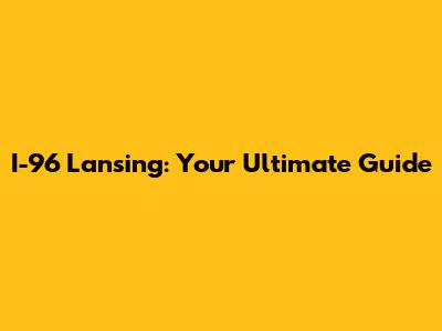 I-96 Lansing: Your Ultimate Guide