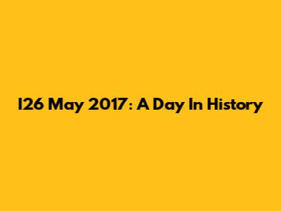 I26 May 2017: A Day In History