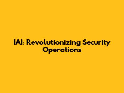 IAI: Revolutionizing Security Operations