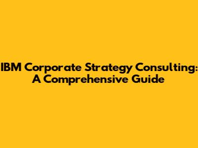 IBM Corporate Strategy Consulting: A Comprehensive Guide