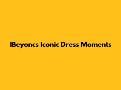 IBeyonc's Iconic Dress Moments
