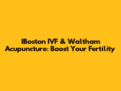 IBoston IVF & Waltham Acupuncture: Boost Your Fertility