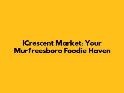 ICrescent Market: Your Murfreesboro Foodie Haven