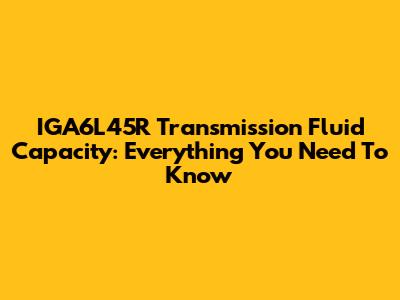 IGA6L45R Transmission Fluid Capacity: Everything You Need To Know
