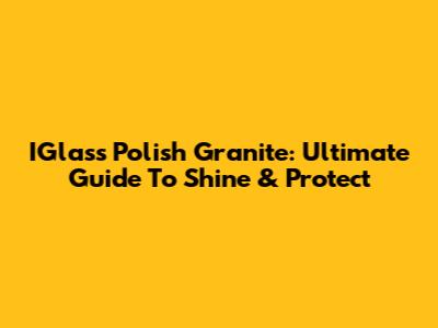 IGlass Polish Granite: Ultimate Guide To Shine & Protect
