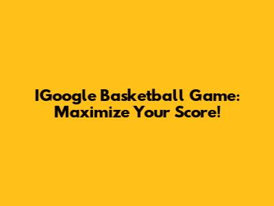 IGoogle Basketball Game: Maximize Your Score!