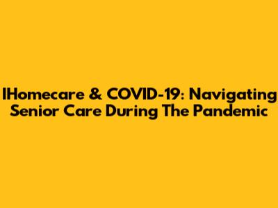 IHomecare & COVID-19: Navigating Senior Care During The Pandemic