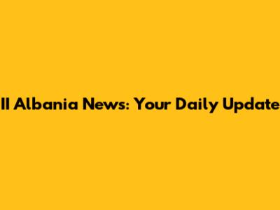 II Albania News: Your Daily Update