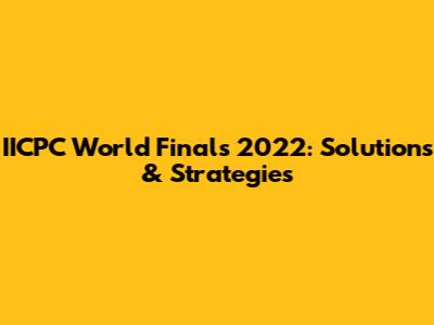 IICPC World Finals 2022: Solutions & Strategies