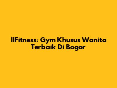 IIFitness: Gym Khusus Wanita Terbaik Di Bogor