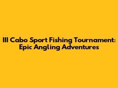 III Cabo Sport Fishing Tournament: Epic Angling Adventures