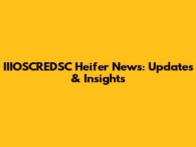 IIIOSCREDSC Heifer News: Updates & Insights