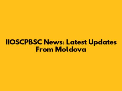 IIOSCPBSC News: Latest Updates From Moldova