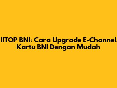 IITOP BNI: Cara Upgrade E-Channel Kartu BNI Dengan Mudah