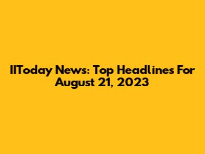 IIToday News: Top Headlines For August 21, 2023