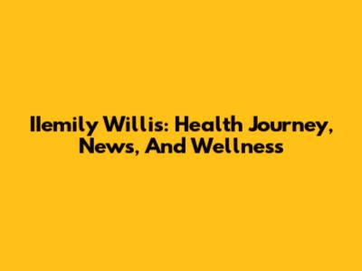 IIemily Willis: Health Journey, News, And Wellness
