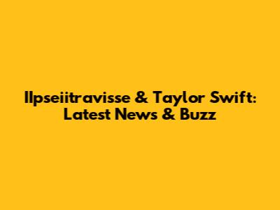 IIpseiitravisse & Taylor Swift: Latest News & Buzz