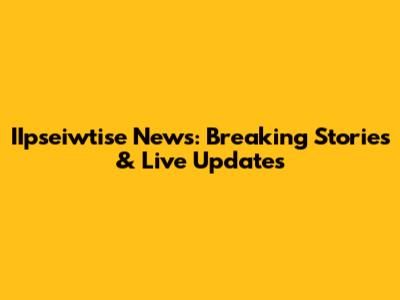 IIpseiwtise News: Breaking Stories & Live Updates