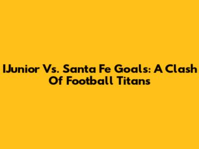 IJunior Vs. Santa Fe Goals: A Clash Of Football Titans