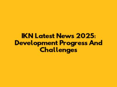 IKN Latest News 2025: Development Progress And Challenges