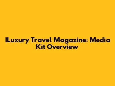 ILuxury Travel Magazine: Media Kit Overview