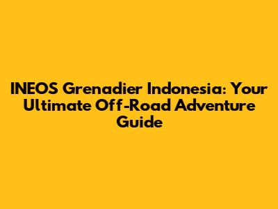 INEOS Grenadier Indonesia: Your Ultimate Off-Road Adventure Guide