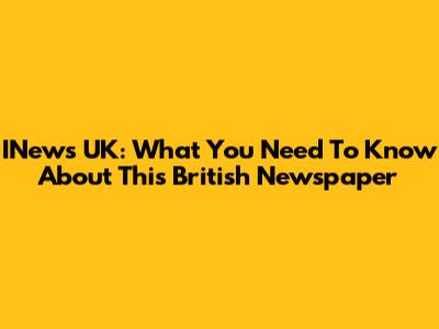 INews UK: What You Need To Know About This British Newspaper