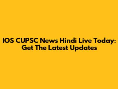 IOS CUPSC News Hindi Live Today: Get The Latest Updates
