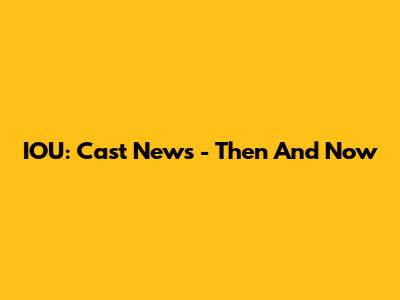 IOU: Cast News - Then And Now