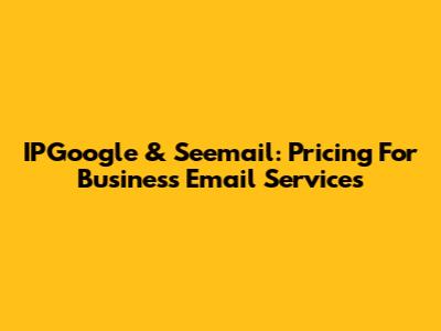 IPGoogle & Seemail: Pricing For Business Email Services