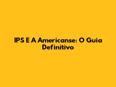 IPS E A Americanse: O Guia Definitivo