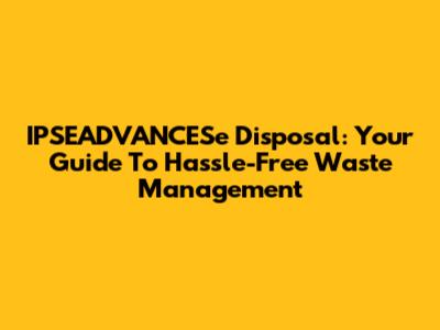 IPSEADVANCESe Disposal: Your Guide To Hassle-Free Waste Management