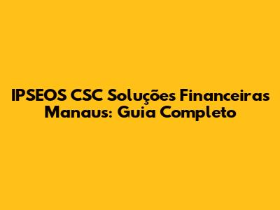 IPSEOS CSC Soluções Financeiras Manaus: Guia Completo