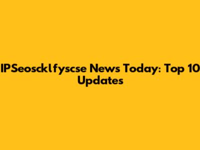 IPSeoscklfyscse News Today: Top 10 Updates