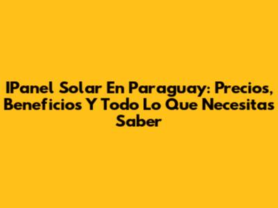 IPanel Solar En Paraguay: Precios, Beneficios Y Todo Lo Que Necesitas Saber