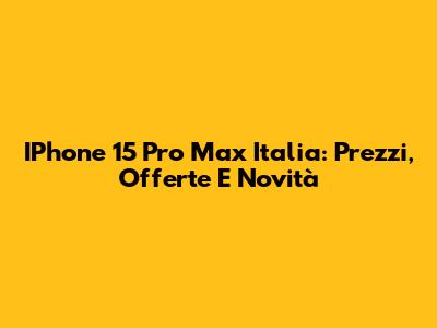 IPhone 15 Pro Max Italia: Prezzi, Offerte E Novità