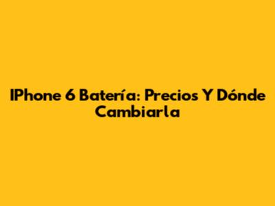 IPhone 6 Batería: Precios Y Dónde Cambiarla