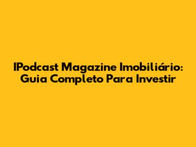 IPodcast Magazine Imobiliário: Guia Completo Para Investir