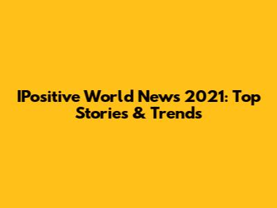 IPositive World News 2021: Top Stories & Trends