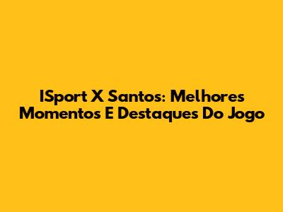 ISport X Santos: Melhores Momentos E Destaques Do Jogo