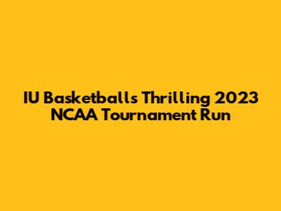 IU Basketball's Thrilling 2023 NCAA Tournament Run