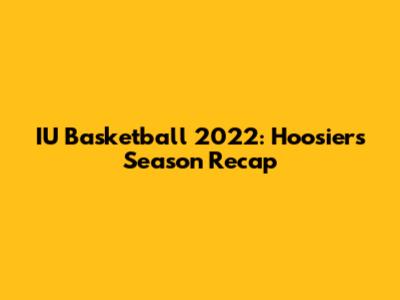 IU Basketball 2022: Hoosiers' Season Recap