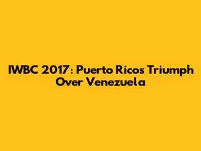 IWBC 2017: Puerto Rico's Triumph Over Venezuela