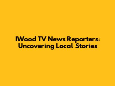 IWood TV News Reporters: Uncovering Local Stories