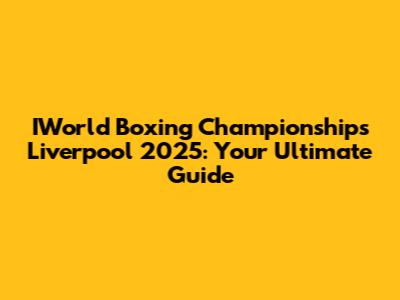 IWorld Boxing Championships Liverpool 2025: Your Ultimate Guide