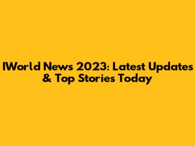 IWorld News 2023: Latest Updates & Top Stories Today