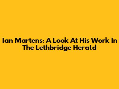 Ian Martens: A Look At His Work In The Lethbridge Herald