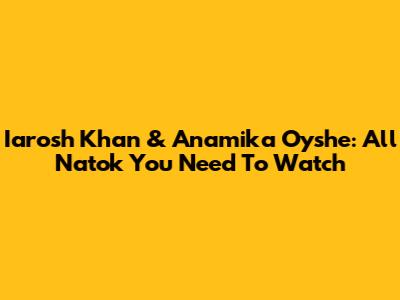 Iarosh Khan & Anamika Oyshe: All Natok You Need To Watch