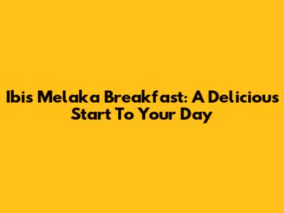 Ibis Melaka Breakfast: A Delicious Start To Your Day